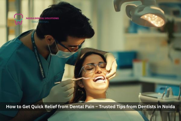 How to Get Quick Relief from Dental Pain – Trusted Tips from Dentists in Noida